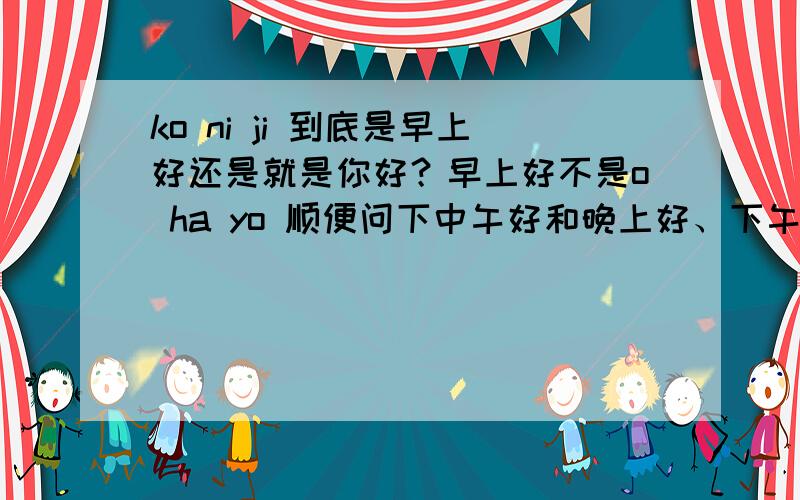 ko ni ji 到底是早上好还是就是你好？早上好不是o ha yo 顺便问下中午好和晚上好、下午好