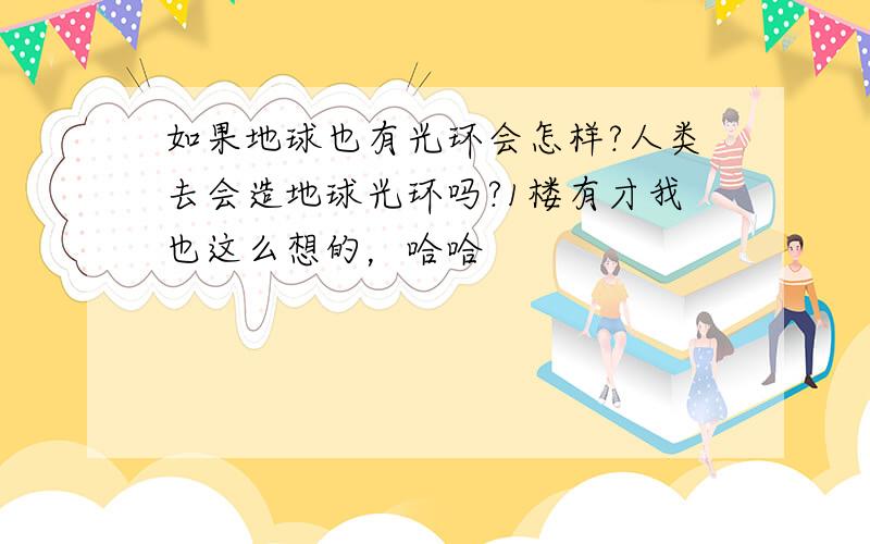 如果地球也有光环会怎样?人类去会造地球光环吗?1楼有才我也这么想的，哈哈