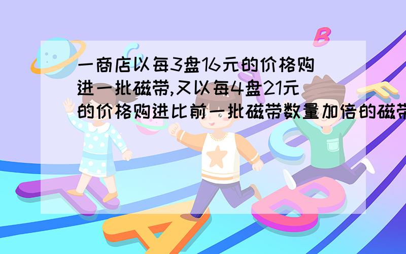 一商店以每3盘16元的价格购进一批磁带,又以每4盘21元的价格购进比前一批磁带数量加倍的磁带,若以每3盘K元的价格全部出售可得到所投资的20%利润,求K值.