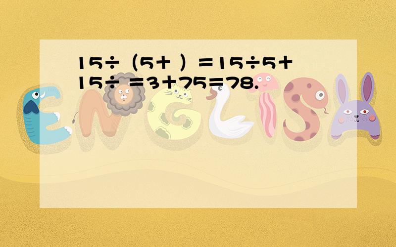 15÷（5＋ ）＝15÷5＋15÷ ＝3＋75＝78.