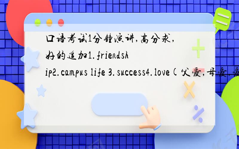 口语考试1分钟演讲,高分求,好的追加1.friendship2.campus life 3.success4.love(父爱,母爱,爱情都可以)每篇都在1分钟左右,最好附上中文翻译先谢了1,要阐述个人观点的,不要故事小说型的2,原创部原创无