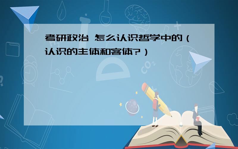 考研政治 怎么认识哲学中的（认识的主体和客体?）