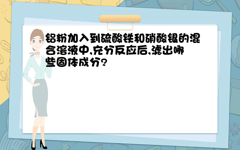 铝粉加入到硫酸铁和硝酸银的混合溶液中,充分反应后,滤出哪些固体成分?