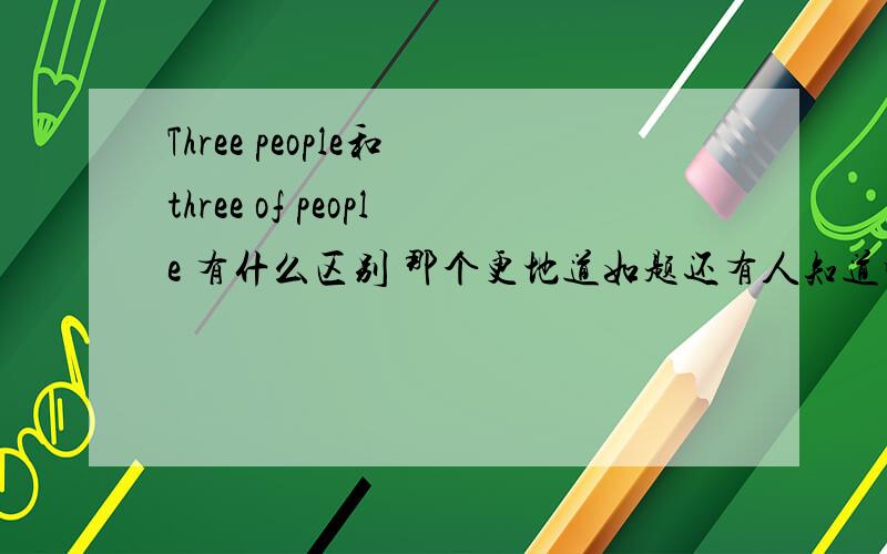 Three people和 three of people 有什么区别 那个更地道如题还有人知道吗 这是一部记录片中的表述 所以句子没有问题