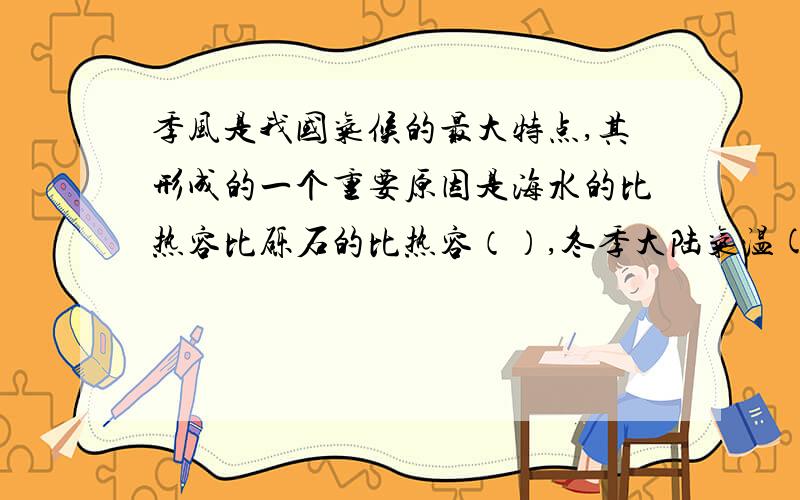 季风是我国气候的最大特点,其形成的一个重要原因是海水的比热容比砾石的比热容（）,冬季大陆气温(高.低）于海洋,空气由（）流向（）,形成（）季风最好可以说一下季风这一课要掌握的