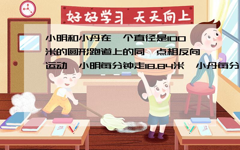 小明和小丹在一个直径是100米的圆形跑道上的同一点相反向运动,小明每分钟走18.84米,小丹每分钟走12.56米当他两第二次相遇时,小明比小丹多走了多少米