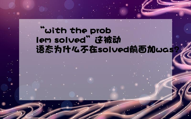 “with the problem solved”这被动语态为什么不在solved前面加was?