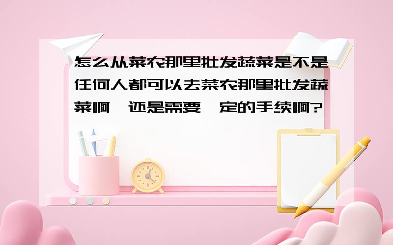 怎么从菜农那里批发蔬菜是不是任何人都可以去菜农那里批发蔬菜啊,还是需要一定的手续啊?