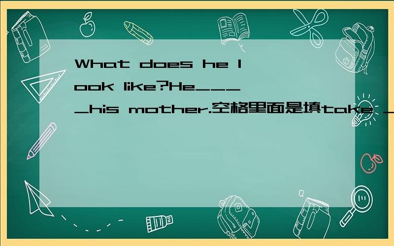 What does he look like?He____his mother.空格里面是填take ____.请问横线上应该填写什么呢?谢谢