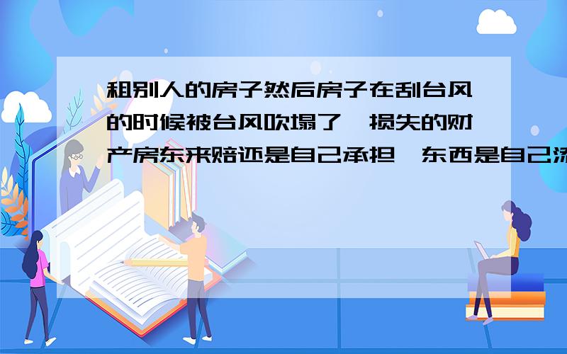 租别人的房子然后房子在刮台风的时候被台风吹塌了,损失的财产房东来赔还是自己承担,东西是自己添置的.