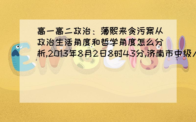 高一高二政治：薄熙来贪污案从政治生活角度和哲学角度怎么分析,2013年8月2日8时43分,济南市中级人民法院一审公开开庭审理被告人薄熙来受贿、贪污、滥用职权案.薄熙来出庭受审.济南中院