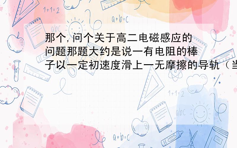 那个,问个关于高二电磁感应的问题那题大约是说一有电阻的棒子以一定初速度滑上一无摩擦的导轨（当然有垂直于导轨的磁场）……等等条件不多说为什么用能量守恒来做时 电流作用在电