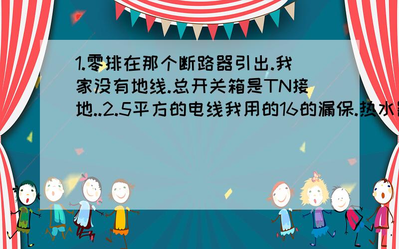 1.零排在那个断路器引出.我家没有地线.总开关箱是TN接地..2.5平方的电线我用的16的漏保.热水器和浴霸用一路4平方线用的C20漏保够用.厨房4平方线我用的也是C16行不行（油烟机冰箱电磁炉)~请