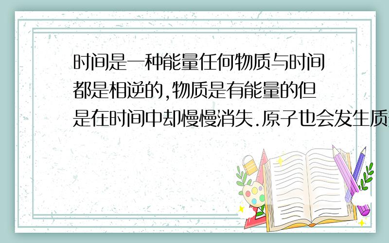 时间是一种能量任何物质与时间都是相逆的,物质是有能量的但是在时间中却慢慢消失.原子也会发生质变裂变等.一个物体的能量消失必定有外部能量的反作用.时间不仅是能量而且还是个非常