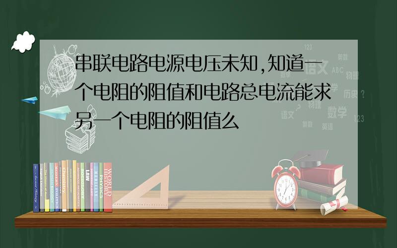 串联电路电源电压未知,知道一个电阻的阻值和电路总电流能求另一个电阻的阻值么