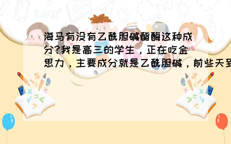 海马有没有乙酰胆碱酯酶这种成分?我是高三的学生，正在吃金思力，主要成分就是乙酰胆碱，前些天到中药店买了海马，海马里是不是有乙酰胆碱酯酶？是不是会催化乙酰胆碱的水解？那是