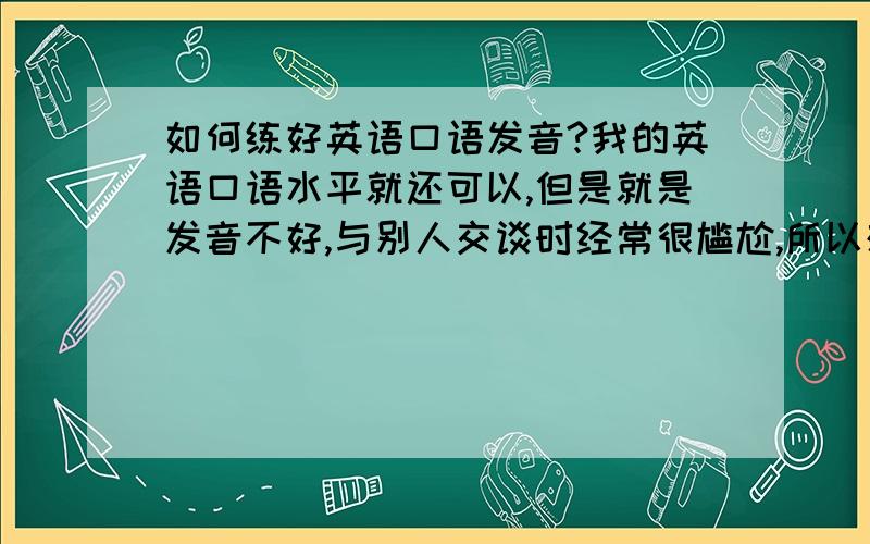 如何练好英语口语发音?我的英语口语水平就还可以,但是就是发音不好,与别人交谈时经常很尴尬,所以想学习一下发音?