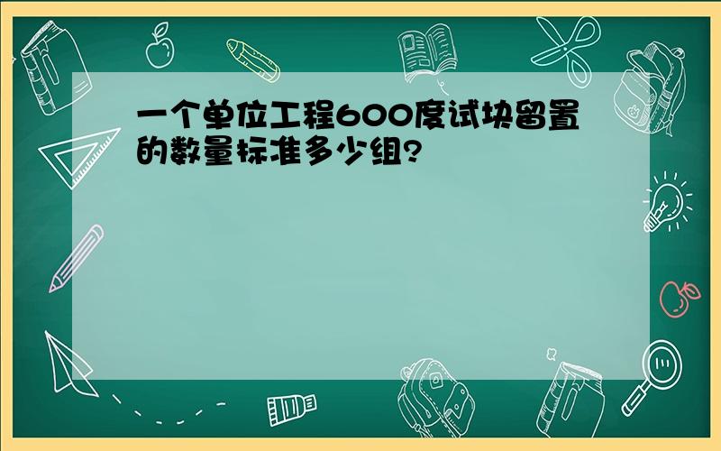 一个单位工程600度试块留置的数量标准多少组?