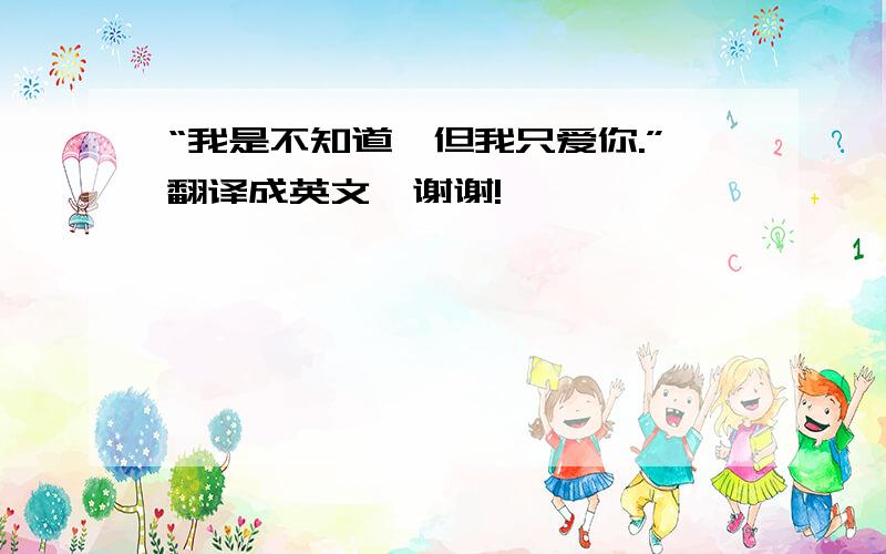 “我是不知道,但我只爱你.”翻译成英文,谢谢!