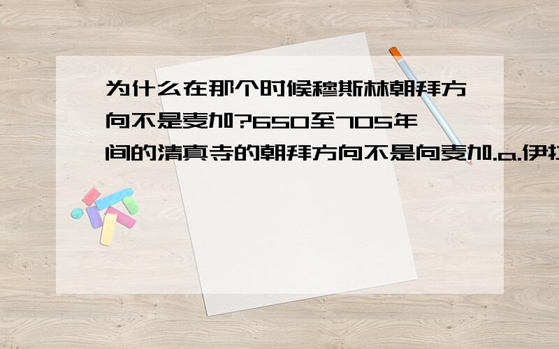 为什么在那个时候穆斯林朝拜方向不是麦加?650至705年间的清真寺的朝拜方向不是向麦加.a.伊拉克的 Wasit ：朝拜方向是向北方而非西南方.b.Baladhuri 述说第一间库法的清真寺 （伊拉克） 的朝