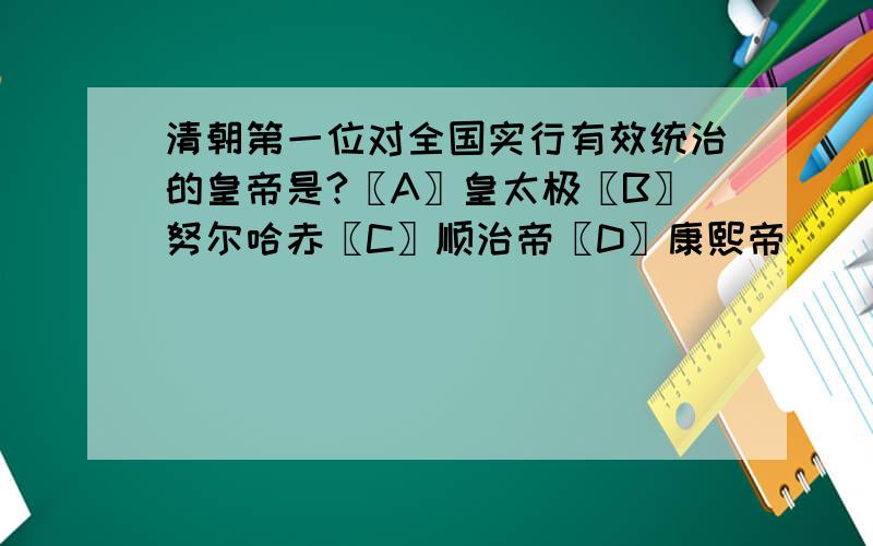 清朝第一位对全国实行有效统治的皇帝是?〖A〗皇太极〖B〗努尔哈赤〖C〗顺治帝〖D〗康熙帝