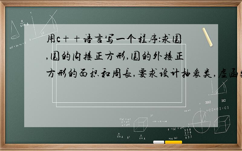 用c++语言写一个程序：求圆,圆的内接正方形,圆的外接正方形的面积和周长,要求设计抽象类,虚函数.