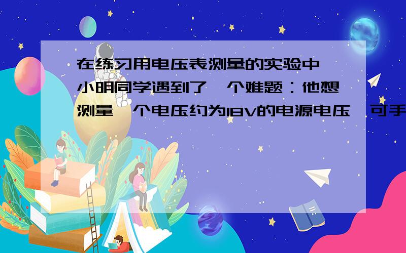 在练习用电压表测量的实验中,小明同学遇到了一个难题：他想测量一个电压约为18V的电源电压,可手边只有：量程为3V的电压表、开关、阻值为R1＝10Ω、R2＝20Ω、R3＝140Ω的电阻各一只.思考了