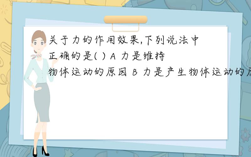 关于力的作用效果,下列说法中正确的是( ) A 力是维持物体运动的原因 B 力是产生物体运动的原因C 力一定能使物体的运动状态改变D 力是物体发生形变的原因