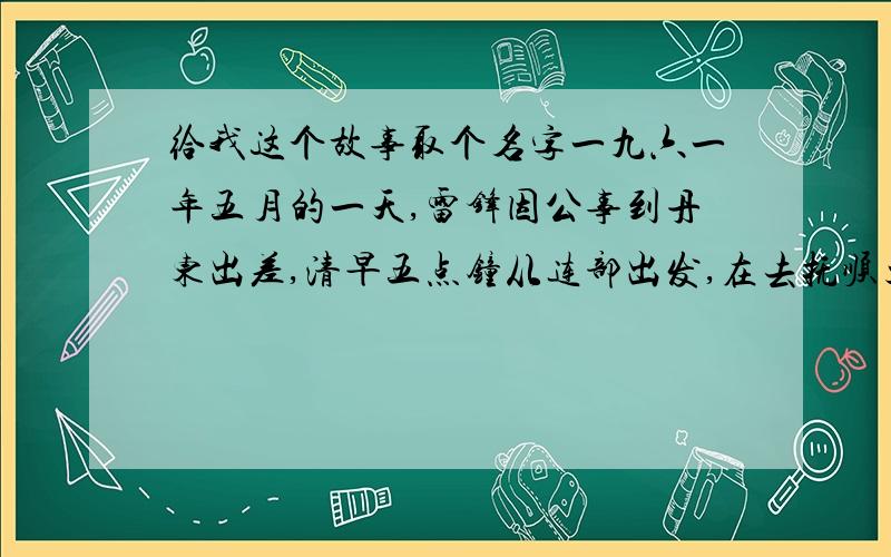 给我这个故事取个名字一九六一年五月的一天,雷锋因公事到丹东出差,清早五点钟从连部出发,在去抚顺火车站的路上,看到有一位大嫂背着小孩,手还拉着一个六、七岁的小女孩去赶车.天淅淅