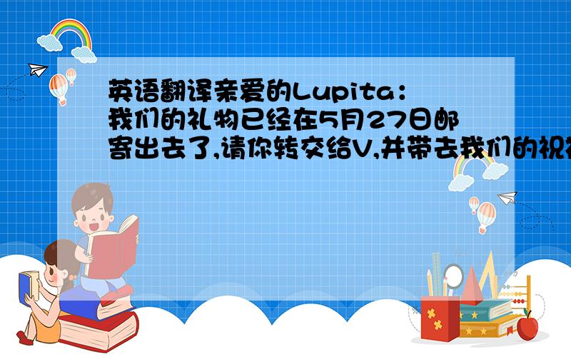 英语翻译亲爱的Lupita：我们的礼物已经在5月27日邮寄出去了,请你转交给V,并带去我们的祝福!里面有两个中国传统京剧脸谱的书签,是送给你和你表姐的,希望你们喜欢!如果收到礼物,请给我留