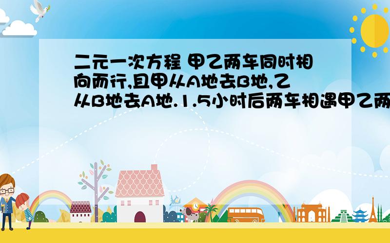 二元一次方程 甲乙两车同时相向而行,且甲从A地去B地,乙从B地去A地.1.5小时后两车相遇甲乙两车同时相向而行,且甲从A地去B地,乙从B地去A地.1.5小时后两车相遇；相遇时,甲车还需要2小时到达B