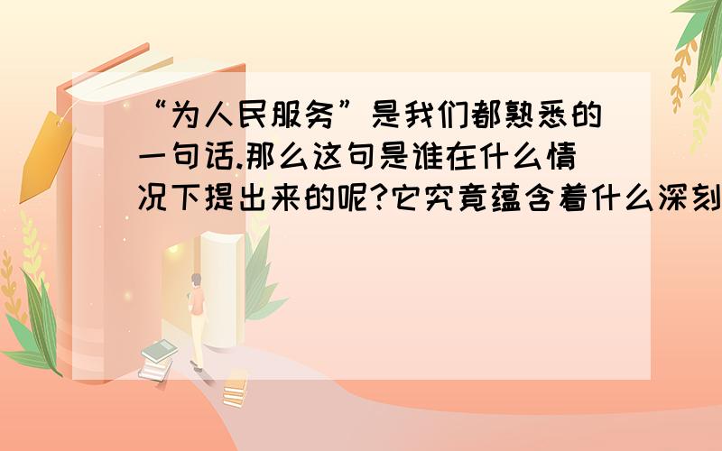 “为人民服务”是我们都熟悉的一句话.那么这句是谁在什么情况下提出来的呢?它究竟蕴含着什么深刻含义呢?