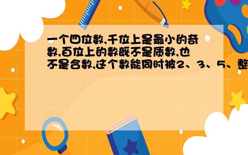 一个四位数,千位上是最小的奇数,百位上的数既不是质数,也不是合数,这个数能同时被2、3、5、整除,这数的十位数最小是?a、0 b、1 c、4