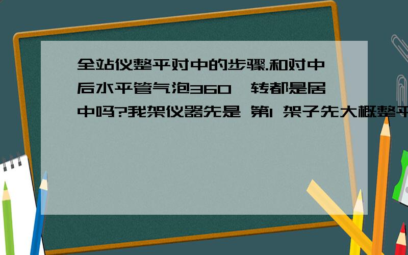 全站仪整平对中的步骤.和对中后水平管气泡360°转都是居中吗?我架仪器先是 第1 架子先大概整平 、 第2 上仪器对中、第3 调脚架子圆气泡对中、第4 水平气泡先平行调2个螺旋,再90度调第3个