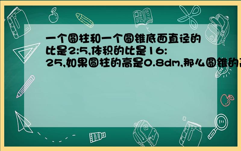 一个圆柱和一个圆锥底面直径的比是2:5,体积的比是16:25,如果圆柱的高是0.8dm,那么圆锥的高是（ ）dm