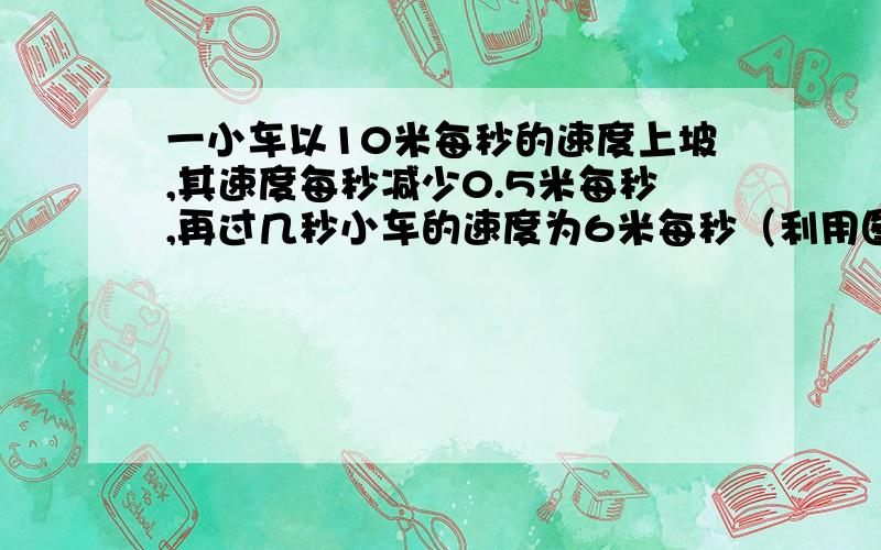 一小车以10米每秒的速度上坡,其速度每秒减少0.5米每秒,再过几秒小车的速度为6米每秒（利用图像法解）快点急我在线等