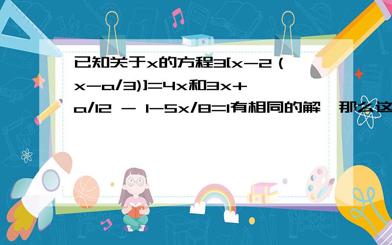 已知关于x的方程3[x-2（x-a/3)]=4x和3x+a/12 - 1-5x/8=1有相同的解,那么这个解是