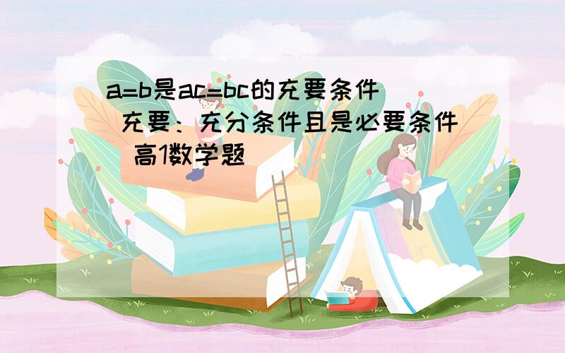 a=b是ac=bc的充要条件 充要：充分条件且是必要条件（高1数学题）