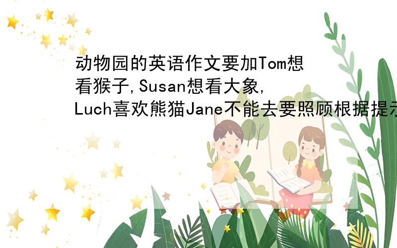 动物园的英语作文要加Tom想看猴子,Susan想看大象,Luch喜欢熊猫Jane不能去要照顾根据提示写一篇50个字的英语短文：今天是星期天.Tom和他的朋友Susan,Lucy一起去动物园看动物.Tom想看猴子,他认为