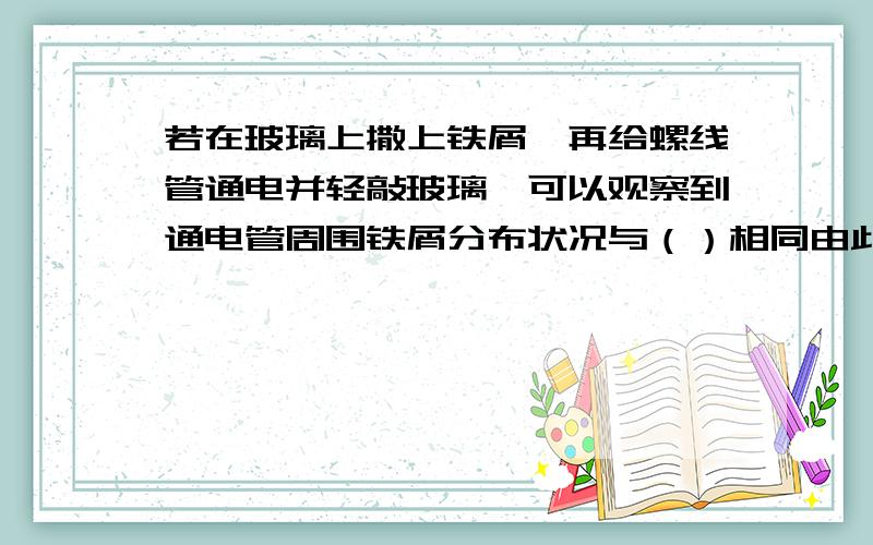 若在玻璃上撒上铁屑,再给螺线管通电并轻敲玻璃,可以观察到通电管周围铁屑分布状况与（）相同由此可以得出通电螺线与首周围的磁场分布与（）相似?