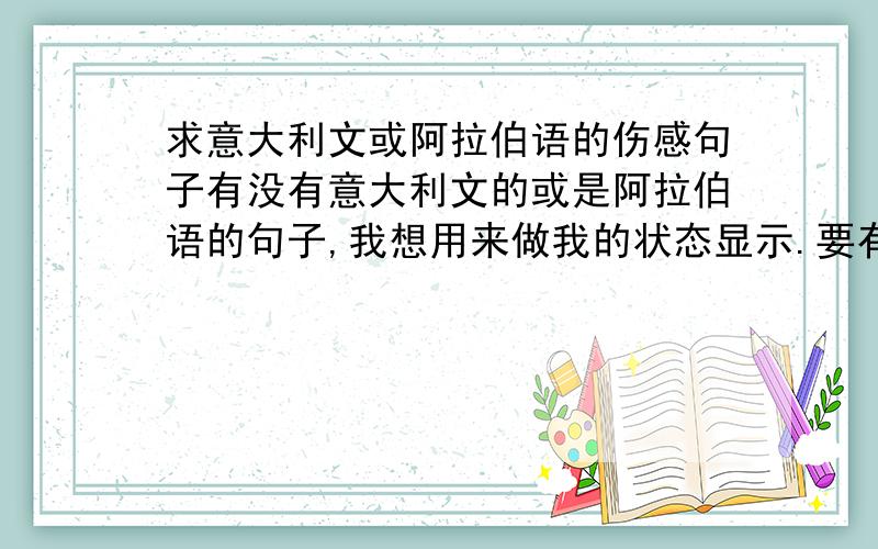 求意大利文或阿拉伯语的伤感句子有没有意大利文的或是阿拉伯语的句子,我想用来做我的状态显示.要有中文翻译,还要标明是哪个国家的语言.要优美一点的.