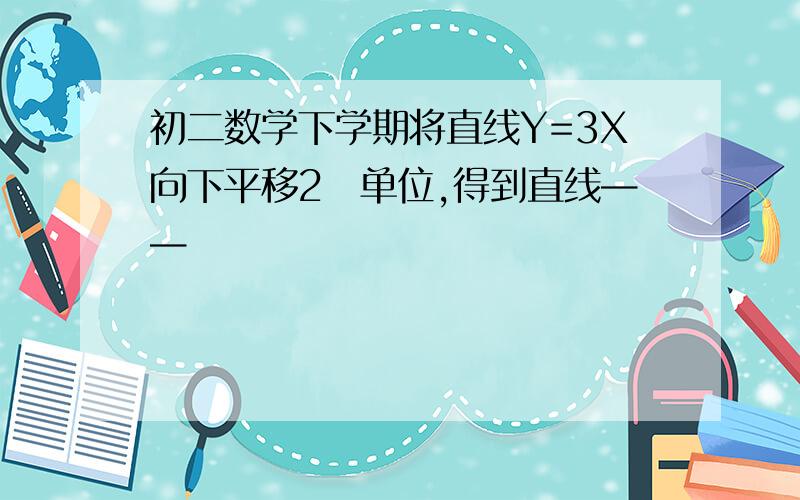 初二数学下学期将直线Y=3X向下平移2嗰单位,得到直线——