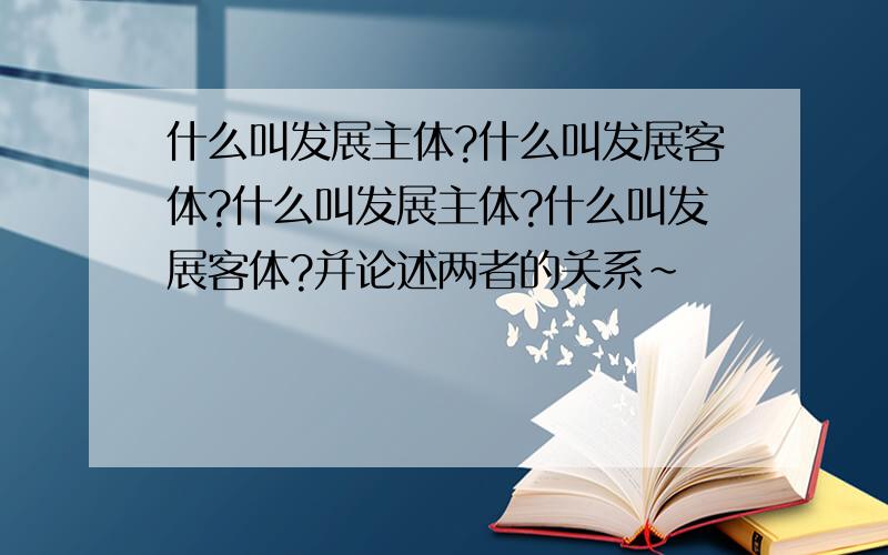 什么叫发展主体?什么叫发展客体?什么叫发展主体?什么叫发展客体?并论述两者的关系~