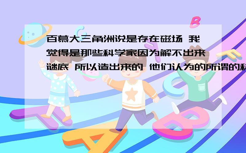 百慕大三角洲说是存在磁场 我觉得是那些科学家因为解不出来谜底 所以造出来的 他们认为的所谓的科学事实 就算有磁场 也不可能失踪了这么久没有音讯 忽然在几十年后安然无恙的出现 还