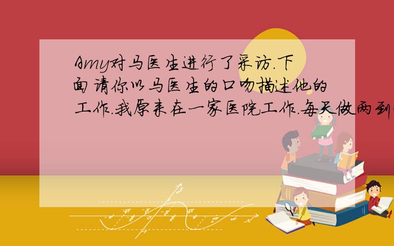 Amy对马医生进行了采访.下面请你以马医生的口吻描述他的工作.我原来在一家医院工作.每天做两到3个手术.但后来我成为了一名志愿者医生.我的主要工作是为贫穷的国家的病人做手术.我通常