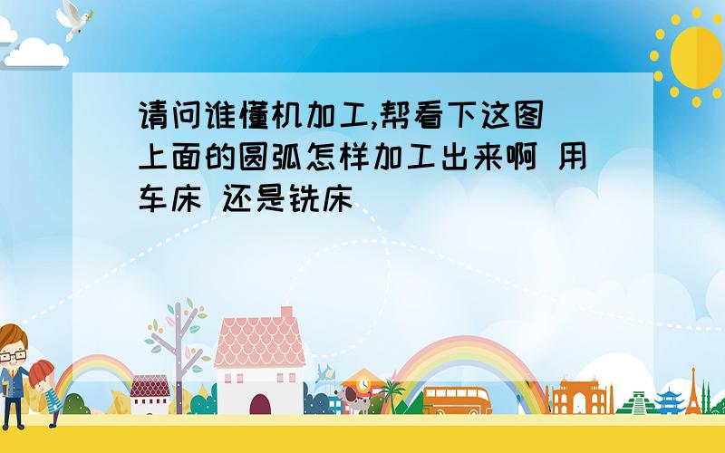 请问谁懂机加工,帮看下这图 上面的圆弧怎样加工出来啊 用车床 还是铣床