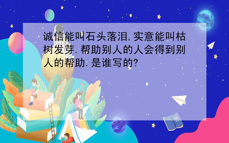 诚信能叫石头落泪,实意能叫枯树发芽.帮助别人的人会得到别人的帮助.是谁写的?