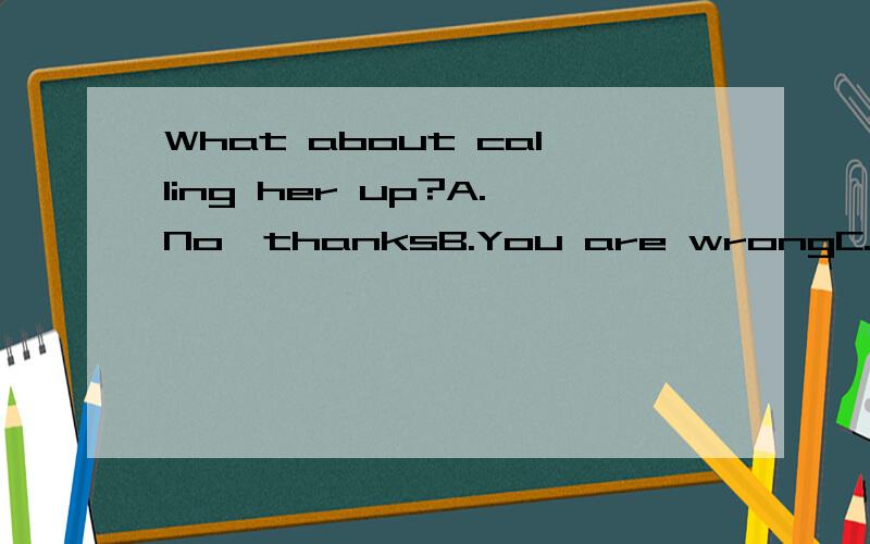 What about calling her up?A.No,thanksB.You are wrongC.You have the wrong numberD.All right