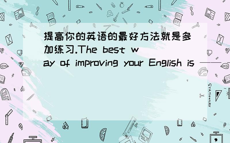 提高你的英语的最好方法就是多加练习.The best way of improving your English is —— —— —— ——几乎所有的饭店都有来自于如日本、韩国、泰国等不同国家的风味食品、____ _____ _____restaurants have