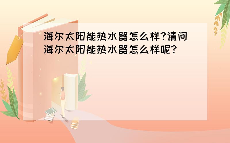 海尔太阳能热水器怎么样?请问海尔太阳能热水器怎么样呢?